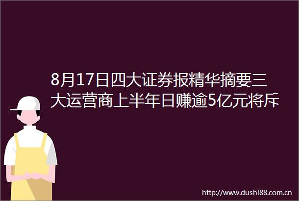 8月17日四大证券报精华摘要三大运营商上半年日赚逾5亿元将斥资超500亿元大手笔派现