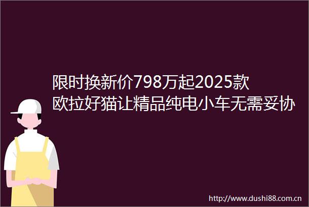限时换新价798万起2025款欧拉好猫让精品纯电小车无需妥协