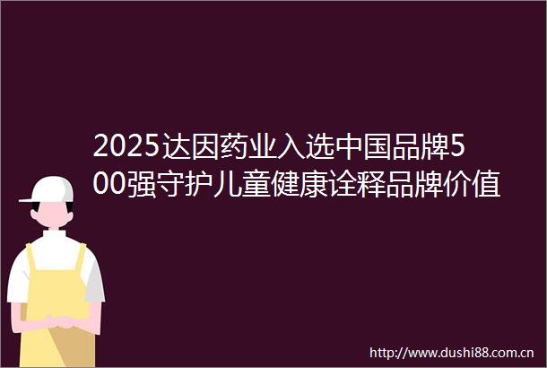 2025达因药业入选品牌500强守护儿童健康诠释品牌价值内核