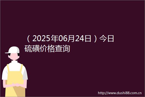 （2025年06月24日）今日硫磺价格查询