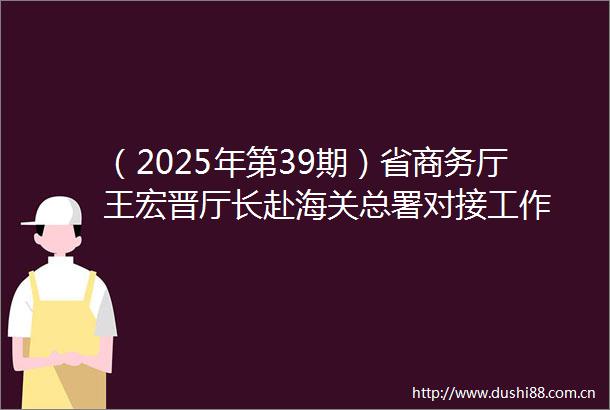 （2025年第39期）省商务厅王宏晋厅长赴海关总署对接工作
