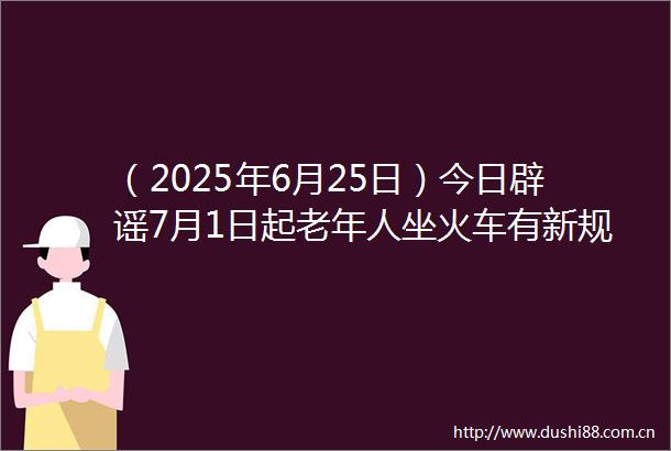 （2025年6月25日）今日辟谣7月1日起老年人坐火车有新规定买票能打折