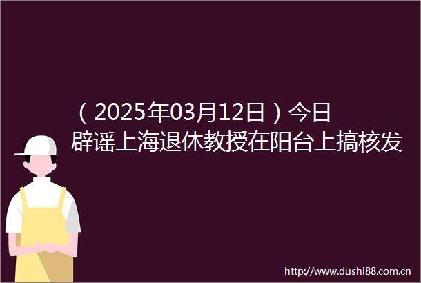 （2025年03月12日）今日辟谣上海退休教授在阳台上搞核发电
