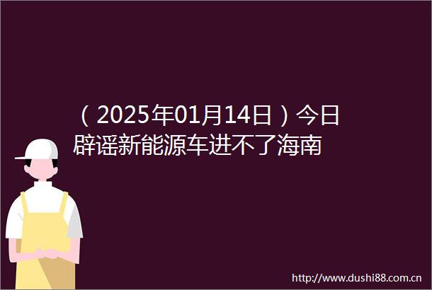 （2025年01月14日）今日辟谣新能源车进不了海南