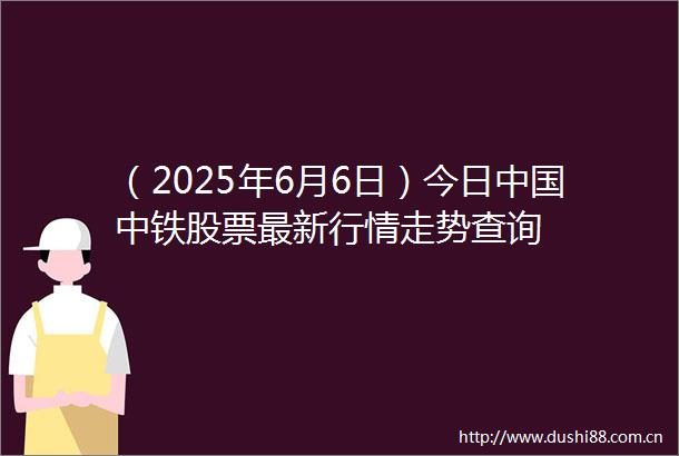 （2025年6月6日）今日中铁股票最新行情走势查询