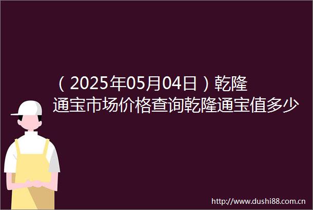 （2025年05月04日）乾隆通宝市场价格查询乾隆通宝值多少钱