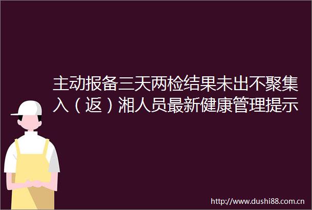 主动报备三天两检结果未出不聚集入（返）湘人员最新健康管理提示发布（全国高中低风险区更新至10月21日9时）
