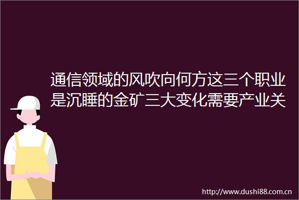 通信领域的风吹向何方这三个职业是沉睡的金矿三大变化需要产业关注