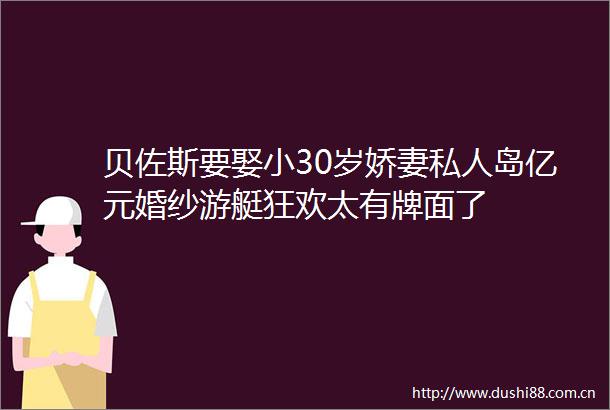 贝佐斯要娶小30岁娇妻私人岛亿元婚纱游艇狂欢太有牌面了