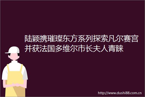陆颖携璀璨东方系列探索凡尔赛宫并获法国多维尔市长夫人青睐