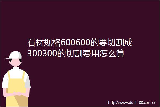 石材规格600600的要切割成300300的切割费用怎么算