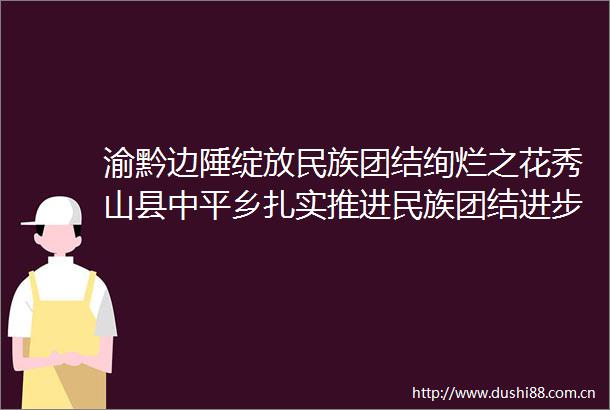 渝黔边陲绽放民族团结绚烂之花秀山县中平乡扎实推进民族团结进步创建工作