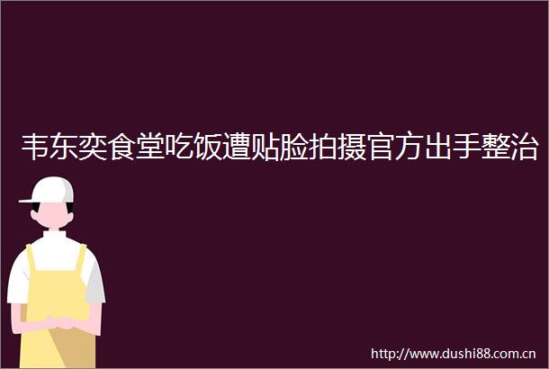 韦东奕食堂吃饭遭贴脸拍摄官方出手整治