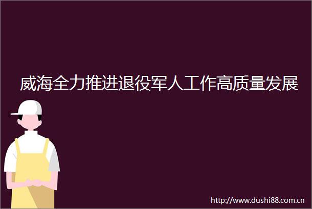 威海全力推进退役军人工作高质量发展