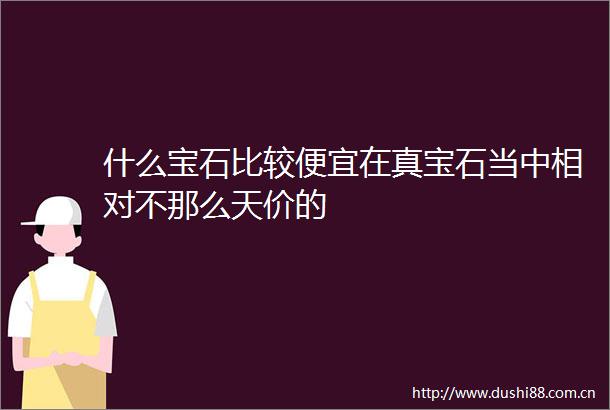 什么宝石比较便宜在真宝石当中相对不那么天价的
