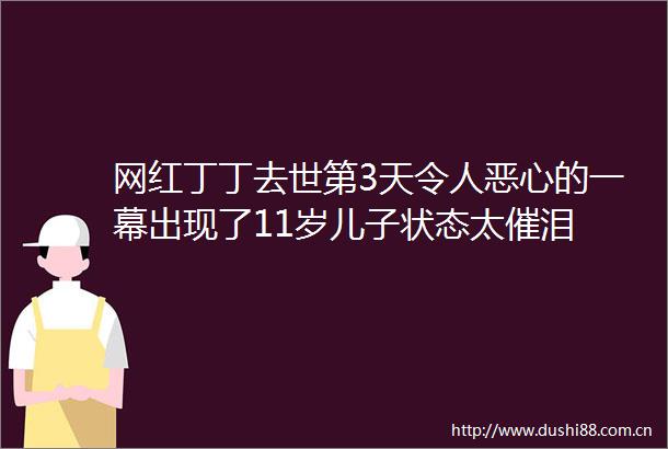 网红丁丁去世第3天令人恶心的一幕出现了11岁儿子状态太催泪