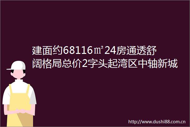 建面约68116㎡24房通透舒阔格局总价2字头起湾区中轴新城