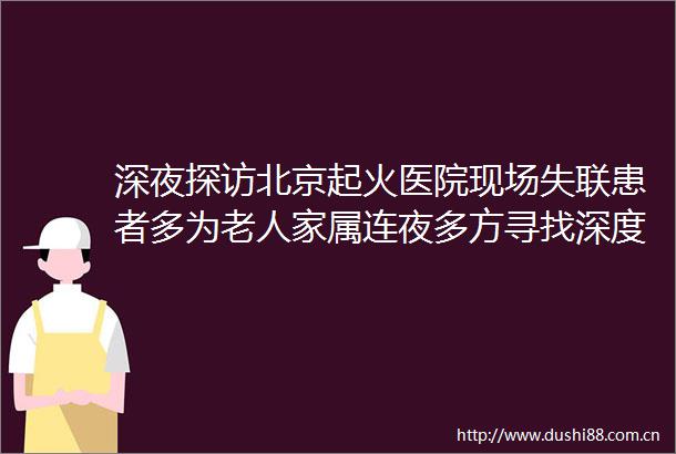 深夜探访北京起火医院现场失联患者多为老人家属连夜多方寻找深度起底→