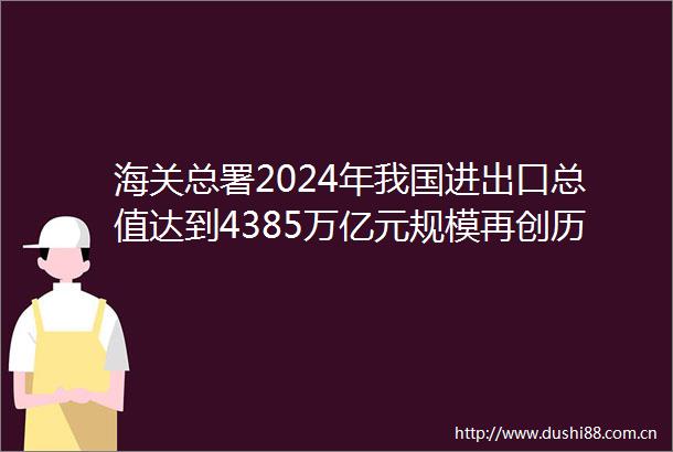 海关总署2024年我国进出口总值达到4385万亿元规模再创历史新高