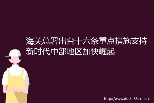海关总署出台十六条重点措施支持新时代中部地区加快崛起