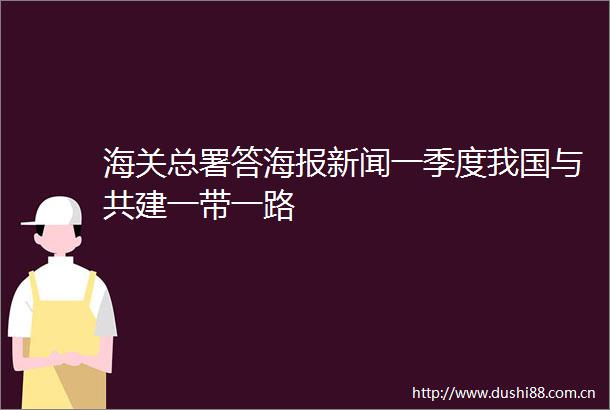 海关总署答海报新闻一季度我国与共建一带一路