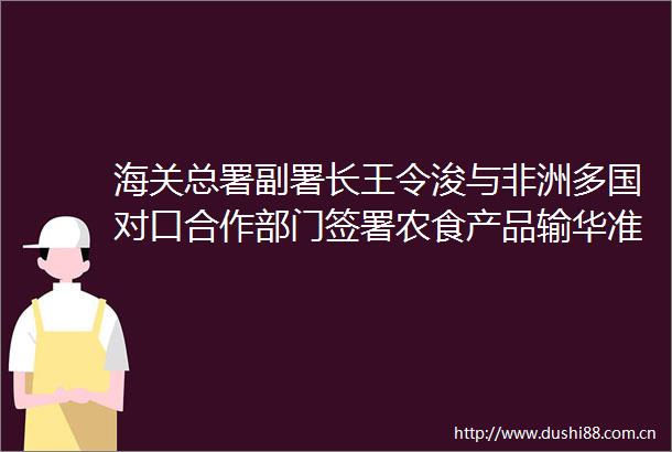 海关总署副署长王令浚与非洲多国对口合作部门签署农食产品输华准入议定书