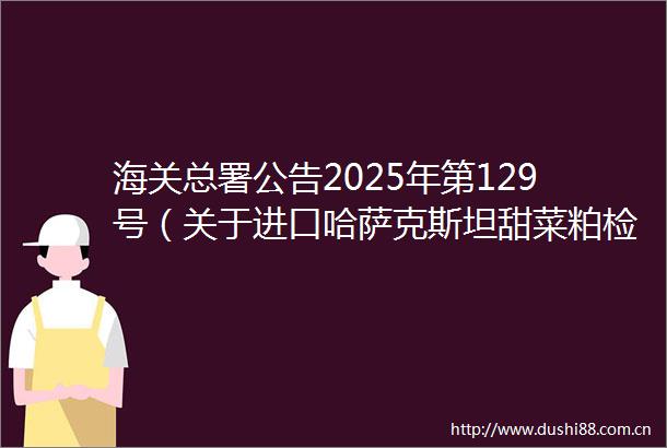 海关总署公告2025年第129号（关于进口哈萨克斯坦甜菜粕检验检疫要求的公告）