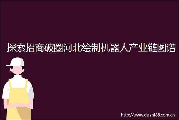 探索招商破圈河北绘制机器人产业链图谱