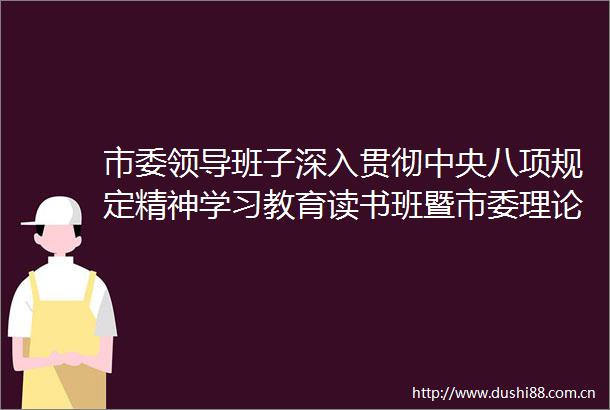 市委班子深入贯彻中央八项规定精神学习教育读书班暨市委理论学习中心组（扩大）学习会举行