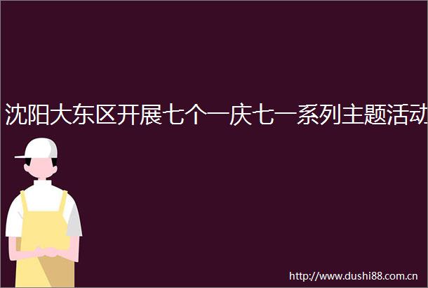 沈阳大东区开展七个一庆七一系列主题活动
