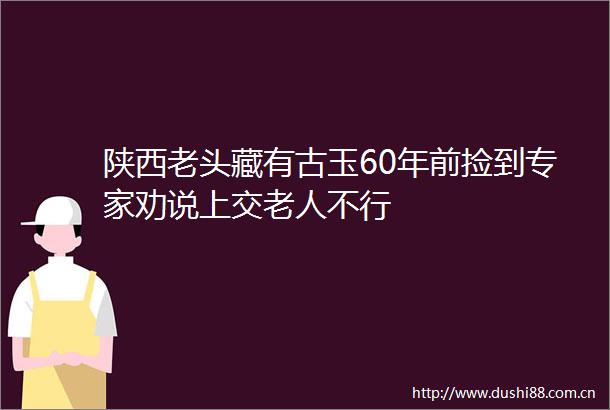 陕西老头藏有古玉60年前捡到专家劝说上交老人不行