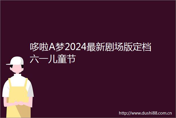 哆啦A梦2024最新剧场版定档六一儿童节