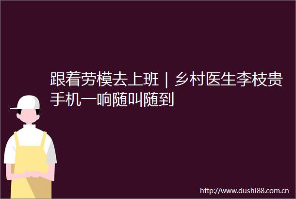 跟着劳模去上班｜乡村医生李枝贵手机一响随叫随到