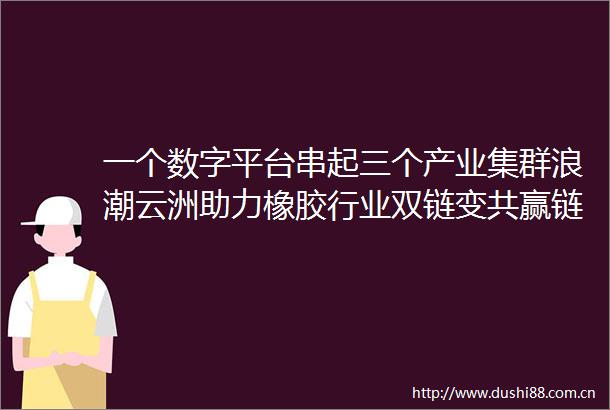 一个数字平台串起三个产业集群浪潮云洲助力橡胶行业双链变共赢链