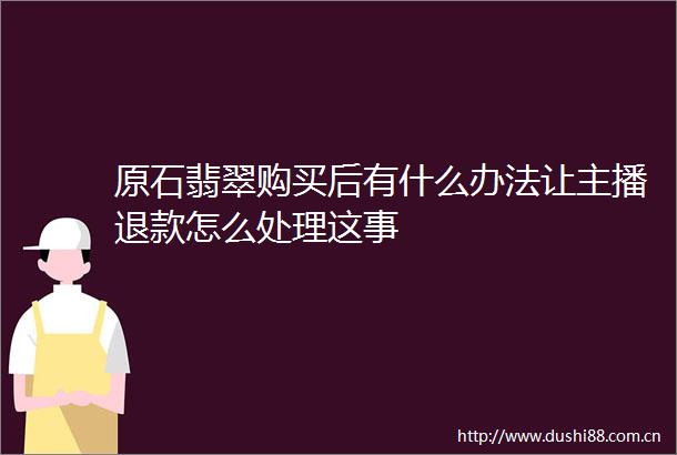 原石翡翠购买后有什么办法让主播退款怎么处理这事