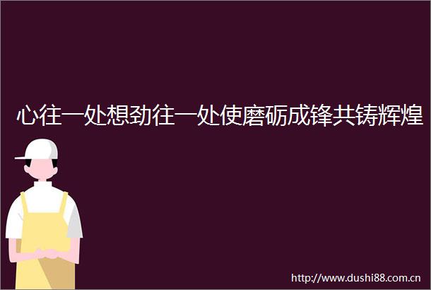 心往一处想劲往一处使磨砺成锋共铸辉煌