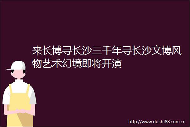 来长博寻长沙三千年寻长沙文博风物艺术幻境即将开演