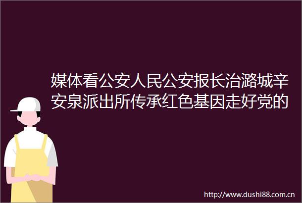 媒体看报长治潞城辛安泉传承红色基因走好党的群众路线谱写警民鱼水情新篇