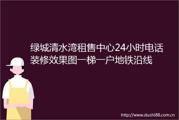 绿城清水湾租售中心24小时电话装修效果图一梯一户地铁沿线