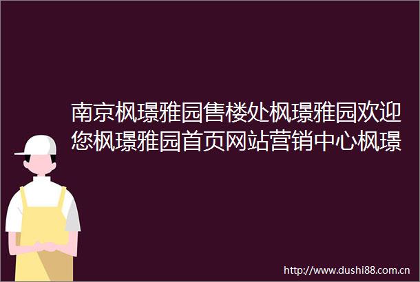 南京枫璟雅园售楼处枫璟雅园欢迎您枫璟雅园首页网站营销中心枫璟雅园售楼处楼盘详情最新测评价格户型售楼处