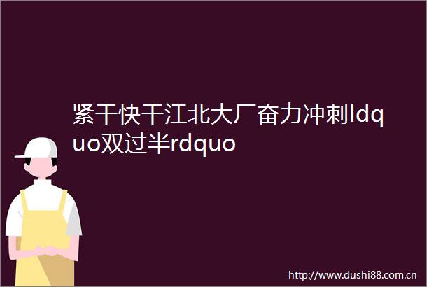 紧干快干江北大厂奋力冲刺ldquo双过半rdquo