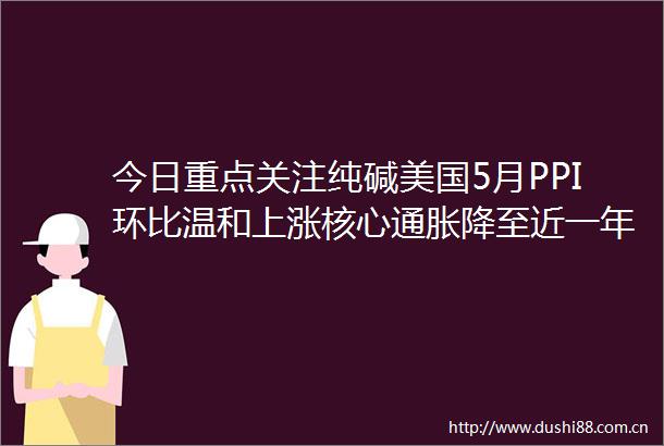 今日重点关注纯碱美国5月PPI环比温和上涨核心通胀降至近一年新低年内两次降息预期恢复