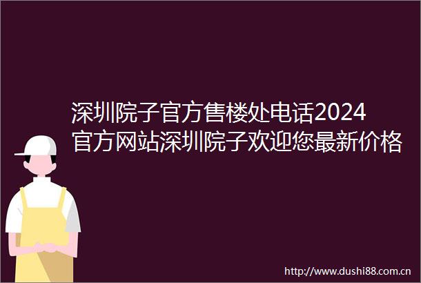 深圳院子官方售楼处电话2024官方网站深圳院子欢迎您最新价格