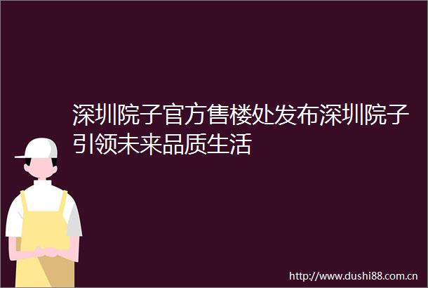 深圳院子官方售楼处发布深圳院子引领未来品质生活