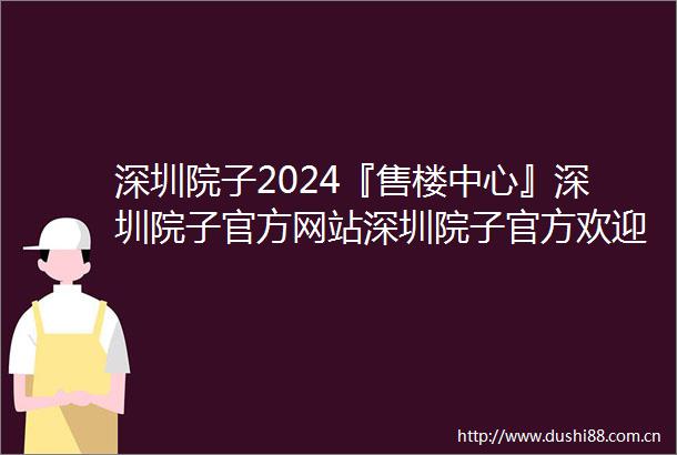 深圳院子2024『售楼中心』深圳院子官方网站深圳院子官方欢迎您