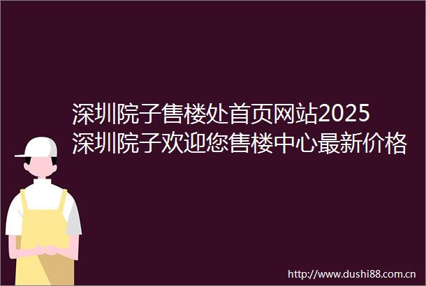 深圳院子售楼处首页网站2025深圳院子欢迎您售楼中心最新价格配套户型售楼处地址户型图深圳院子售楼处电话