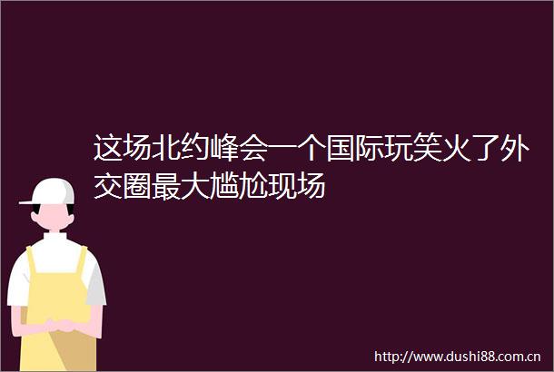 这场北约峰会一个国际玩笑火了外交圈最大尴尬现场