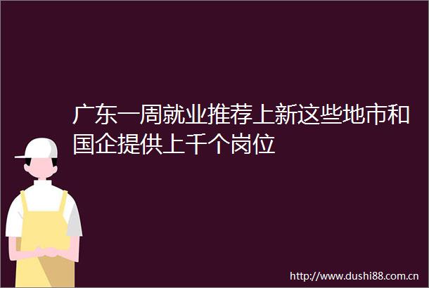 广东一周就业推荐上新这些地市和国企提供上千个岗位