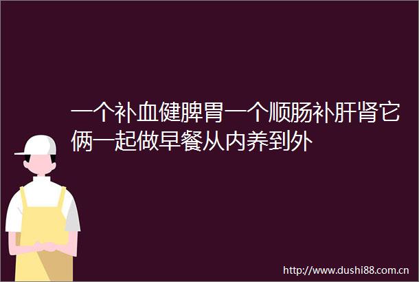 一个补血健脾胃一个顺肠补肝肾它俩一起做早餐从内养到外