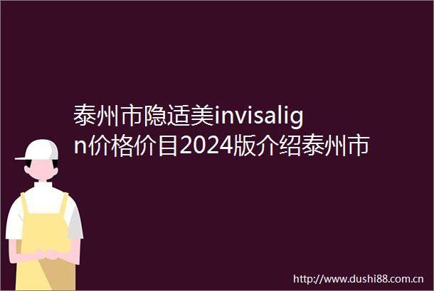 泰州市隐适美invisalign价格价目2024版介绍泰州市第四医院整形美容中心价格费用清单